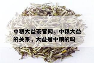 中粮大益茶官网，中粮大益的关系，大益是中粮的吗