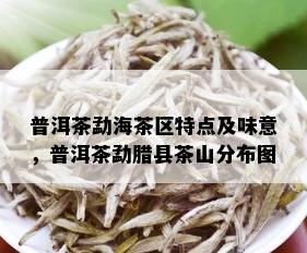 普洱茶勐海茶区特点及味意，普洱茶勐腊县茶山分布图