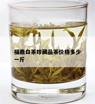 福鼎白茶珍藏品茶价格多少一斤