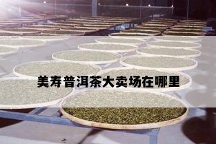 美寿普洱茶大卖场在哪里