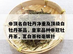 帝顶名白牡丹净重及顶级白牡丹茶品，皇家品种帝冠牡丹茶，茗白茶和毫银针