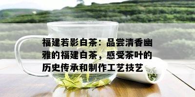 福建若影白茶：品尝清香幽雅的福建白茶，感受茶叶的历史传承和制作工艺技艺