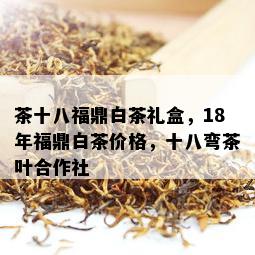 茶十八福鼎白茶礼盒，18年福鼎白茶价格，十八弯茶叶合作社