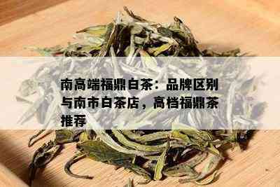 南高端福鼎白茶：品牌区别与南市白茶店，高档福鼎茶推荐