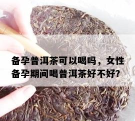 备孕普洱茶可以喝吗，女性备孕期间喝普洱茶好不好？