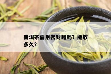 普洱茶需用密封罐吗？能放多久？