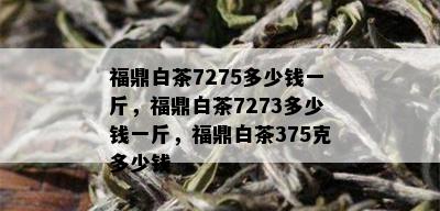 福鼎白茶7275多少钱一斤，福鼎白茶7273多少钱一斤，福鼎白茶375克多少钱