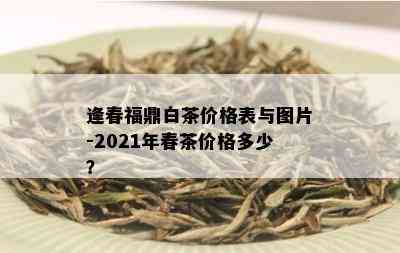 逢春福鼎白茶价格表与图片-2021年春茶价格多少？