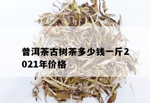 普洱茶古树茶多少钱一斤2021年价格