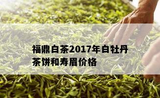 福鼎白茶2017年白牡丹茶饼和寿眉价格