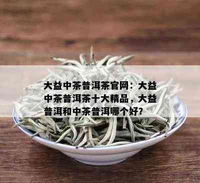 大益中茶普洱茶官网：大益中茶普洱茶十大精品，大益普洱和中茶普洱哪个好？