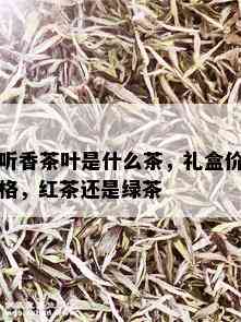 听香茶叶是什么茶，礼盒价格，红茶还是绿茶