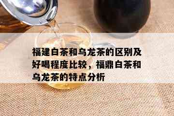 福建白茶和乌龙茶的区别及好喝程度比较，福鼎白茶和乌龙茶的特点分析