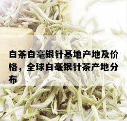 白茶白毫银针基地产地及价格，全球白毫银针茶产地分布