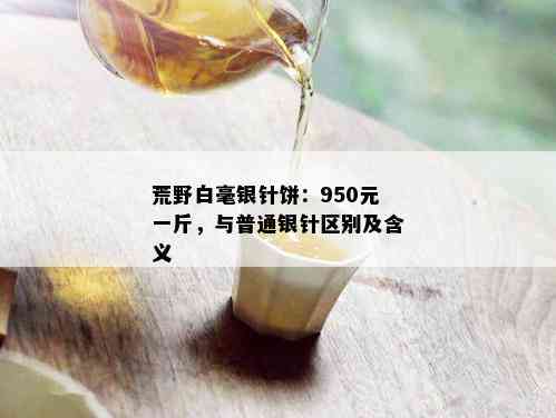 荒野白毫银针饼：950元一斤，与普通银针区别及含义