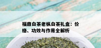 福鼎白茶老枞白茶礼盒：价格、功效与作用全解析