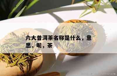 六大普洱茶名称是什么，意思，呢，茶