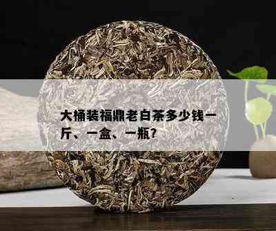 大桶装福鼎老白茶多少钱一斤、一盒、一瓶？