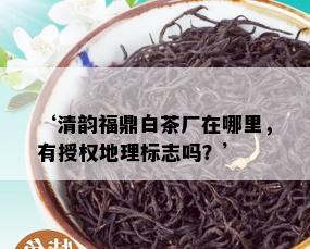 ‘清韵福鼎白茶厂在哪里，有授权地理标志吗？’