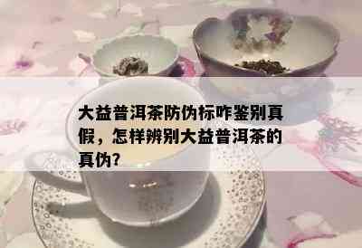 大益普洱茶防伪标咋鉴别真假，怎样辨别大益普洱茶的真伪？