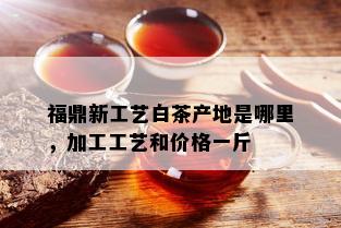 福鼎新工艺白茶产地是哪里，加工工艺和价格一斤