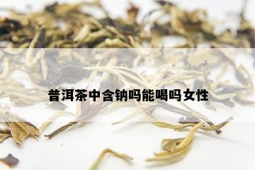 普洱茶中含钠吗能喝吗女性