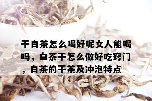 干白茶怎么喝好呢女人能喝吗，白茶干怎么做好吃窍门，白茶的干茶及冲泡特点