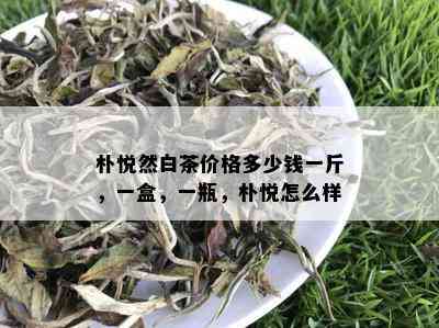 朴悦然白茶价格多少钱一斤，一盒，一瓶，朴悦怎么样