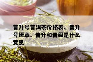 普升号普洱茶价格表、普升号班章、普升和普级是什么意思