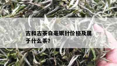 古和古茶白毫银针价格及属于什么茶？