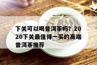 下关可以喝普洱茶吗？2020下关最值得一买的高端普洱茶推荐