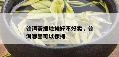 普洱茶摆地摊好不好卖，普洱哪里可以摆摊