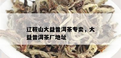 辽鞍山大益普洱茶专卖，大益普洱茶厂地址