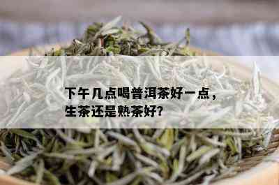 下午几点喝普洱茶好一点，生茶还是熟茶好？