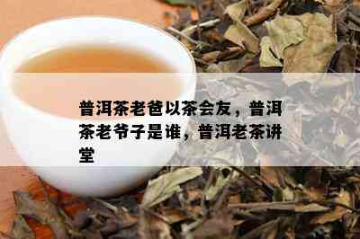 普洱茶老爸以茶会友，普洱茶老爷子是谁，普洱老茶讲堂