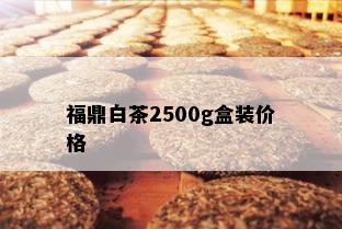 福鼎白茶2500g盒装价格