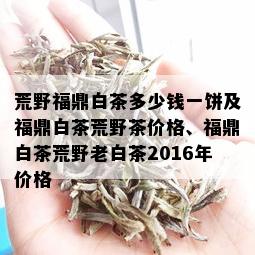 荒野福鼎白茶多少钱一饼及福鼎白茶荒野茶价格、福鼎白茶荒野老白茶2016年价格