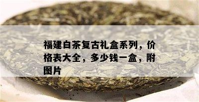 福建白茶复古礼盒系列，价格表大全，多少钱一盒，附图片