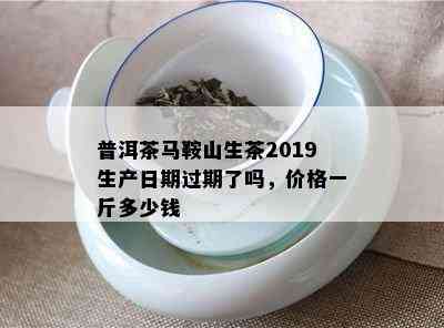 普洱茶马鞍山生茶2019生产日期过期了吗，价格一斤多少钱