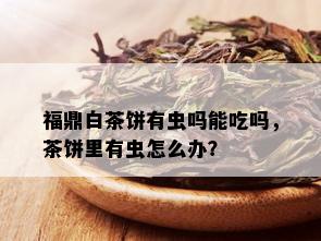 福鼎白茶饼有虫吗能吃吗，茶饼里有虫怎么办？