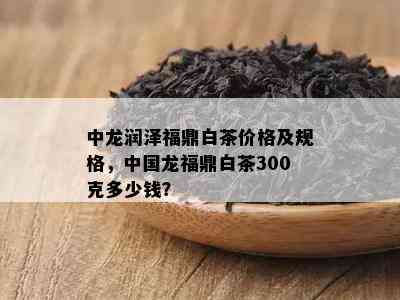 中龙润泽福鼎白茶价格及规格，中国龙福鼎白茶300克多少钱？