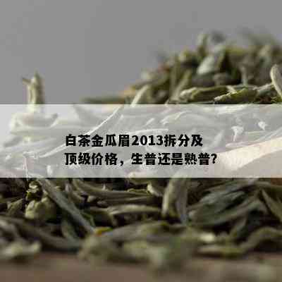 白茶金瓜眉2013拆分及顶级价格，生普还是熟普？