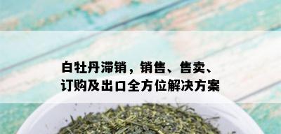 白牡丹滞销，销售、售卖、订购及出口全方位解决方案