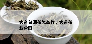 大道普洱茶怎么样，大道茶业官网