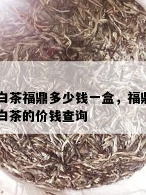 白茶福鼎多少钱一盒，福鼎白茶的价钱查询