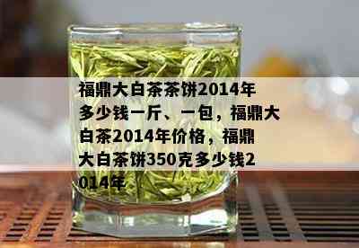 福鼎大白茶茶饼2014年多少钱一斤、一包，福鼎大白茶2014年价格，福鼎大白茶饼350克多少钱2014年