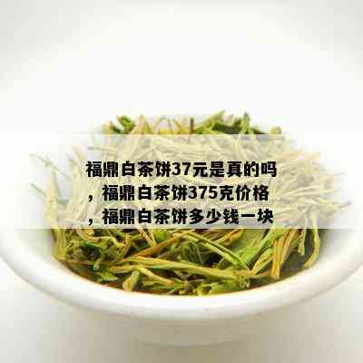 福鼎白茶饼37元是真的吗，福鼎白茶饼375克价格，福鼎白茶饼多少钱一块