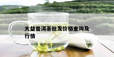 大益普洱茶批发价格查询及行情