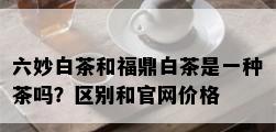 六妙白茶和福鼎白茶是一种茶吗？区别和官网价格