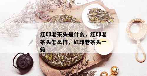 红印老茶头是什么，红印老茶头怎么样，红印老茶头一箱